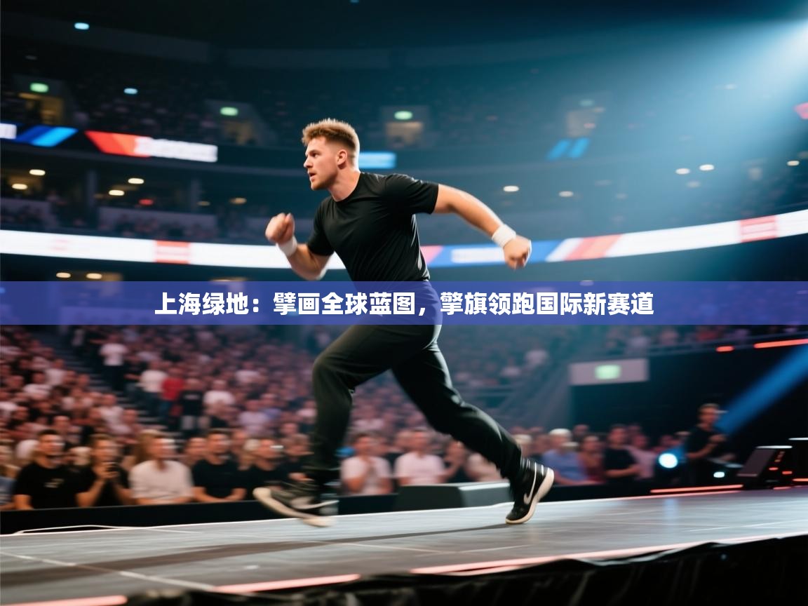 上海绿地：擘画全球蓝图，擎旗领跑国际新赛道  第1张